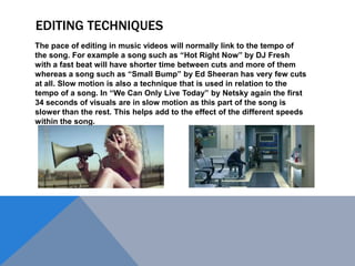 EDITING TECHNIQUES
The pace of editing in music videos will normally link to the tempo of
the song. For example a song such as “Hot Right Now” by DJ Fresh
with a fast beat will have shorter time between cuts and more of them
whereas a song such as “Small Bump” by Ed Sheeran has very few cuts
at all. Slow motion is also a technique that is used in relation to the
tempo of a song. In “We Can Only Live Today” by Netsky again the first
34 seconds of visuals are in slow motion as this part of the song is
slower than the rest. This helps add to the effect of the different speeds
within the song.

 