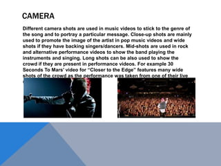 CAMERA
Different camera shots are used in music videos to stick to the genre of
the song and to portray a particular message. Close-up shots are mainly
used to promote the image of the artist in pop music videos and wide
shots if they have backing singers/dancers. Mid-shots are used in rock
and alternative performance videos to show the band playing the
instruments and singing. Long shots can be also used to show the
crowd if they are present in performance videos. For example 30
Seconds To Mars‟ video for “Closer to the Edge” features many wide
shots of the crowd as the performance was taken from one of their live
shows.

 