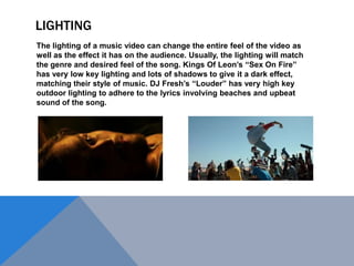 LIGHTING
The lighting of a music video can change the entire feel of the video as
well as the effect it has on the audience. Usually, the lighting will match
the genre and desired feel of the song. Kings Of Leon‟s “Sex On Fire”
has very low key lighting and lots of shadows to give it a dark effect,
matching their style of music. DJ Fresh‟s “Louder” has very high key
outdoor lighting to adhere to the lyrics involving beaches and upbeat
sound of the song.

 