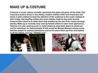 MAKE UP & COSTUME
Costume in music videos normally represents the style and genre of the artist. Pop
musicians tend to dress in very flashy, modern clothes while rock musicians will
dress in plain clothes to draw the attention of the audience to the music instead of
their image. Hip-hop/Rap artists also wear clothes made by big name brands
however their intent is to make them look wealthy by the use of fur coats and large
jewelry. Make-up is normally only used by female artists to seem more glamorous,
however it is also used by punk or metal artists to show their desire to stand out
and be individual. An ideal example of this would be Marilyn Manson whose music
teaches people to express themselves and so he wears thick eye liner and lipstick
in all his videos, such as “Tainted Love”.

 