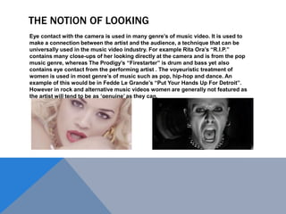 THE NOTION OF LOOKING
Eye contact with the camera is used in many genre‟s of music video. It is used to
make a connection between the artist and the audience, a technique that can be
universally used in the music video industry. For example Rita Ora‟s “R.I.P.”
contains many close-ups of her looking directly at the camera and is from the pop
music genre, whereas The Prodigy‟s “Firestarter” is drum and bass yet also
contains eye contact from the performing artist . The voyeuristic treatment of
women is used in most genre‟s of music such as pop, hip-hop and dance. An
example of this would be in Fedde Le Grande‟s “Put Your Hands Up For Detroit”.
However in rock and alternative music videos women are generally not featured as
the artist will tend to be as „genuine‟ as they can.

 