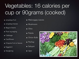 Vegetables: 16 calories per
cup or 90grams (cooked)
ampalaya fruit
ampalaya leaves
Baguio beans
Puso ng saging
Cabbage
Cauliflower
Chayote fruit or leaves
Eggplant
Kangkong
Malunggay Leaves
Mushroom
Okra
Patola
Onion Bulb
Pechay
Saluyot
Upo
 