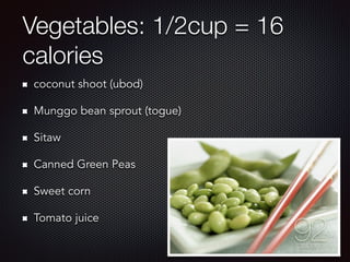 Vegetables: 1/2cup = 16
calories
coconut shoot (ubod)
Munggo bean sprout (togue)
Sitaw
Canned Green Peas
Sweet corn
Tomato juice
 