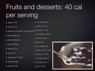 Fruits and desserts: 40 cal
per serving
apple (1/2)
atis (1 fruit)
lakatan, latundan, chico (per pc)
dalanghita (2)
duhat (20 pcs)
durian (30g)
grapes (10)
guava (2)
guyabano (1 slice)
langka (40g)
lansones (7)
mangosteen (3)
melon (1 slice)
papaya (1 slice)
pineapple (1 slice)
rambutan (8)
santol (1)
star apple (1/2)
buko water (1 cup)
banana-Q (1/2)
mango chips (2)
maruya (1/4)
turon (1/2)
 