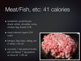 Meat/Fish, etc: 41 calories
tenderloin, porterhouse,
shank, sirloin, shoulder, rump,
chicken leg, breast (1/4)
meat internal organs (3/4
cups)
bangus, lapu-lapu, dalag, etc
(1 slice) = 45 cal
avocado, 1 tsp peanut butter,
pili nut (5pcs), 1 tsp peanut
or olive oil = 45 cal
 