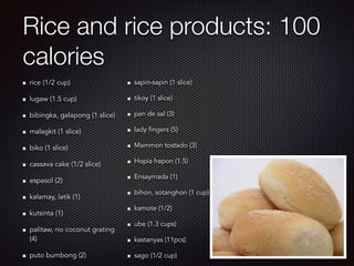 Rice and rice products: 100
calories
rice (1/2 cup)
lugaw (1.5 cup)
bibingka, galapong (1 slice)
malagkit (1 slice)
biko (1 slice)
cassava cake (1/2 slice)
espasol (2)
kalamay, latik (1)
kutsinta (1)
palitaw, no coconut grating
(4)
puto bumbong (2)
sapin-sapin (1 slice)
tikoy (1 slice)
pan de sal (3)
lady fingers (5)
Mammon tostado (3)
Hopia hapon (1.5)
Ensaymada (1)
bihon, sotanghon (1 cup)
kamote (1/2)
ube (1.3 cups)
kastanyas (11pcs)
sago (1/2 cup)
 