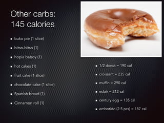 Other carbs:
145 calories
buko pie (1 slice)
bitso-bitso (1)
hopia baboy (1)
hot cakes (1)
fruit cake (1 slice)
chocolate cake (1 slice)
Spanish bread (1)
Cinnamon roll (1)
1/2 donut = 190 cal
croissant = 235 cal
muffin = 290 cal
eclair = 212 cal
century egg = 135 cal
embotido (2.5 pcs) = 187 cal
 
