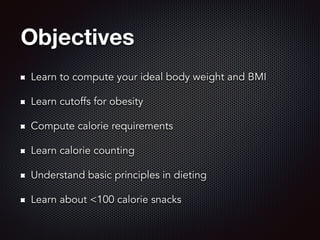 Objectives
Learn to compute your ideal body weight and BMI
Learn cutoffs for obesity
Compute calorie requirements
Learn calorie counting
Understand basic principles in dieting
Learn about <100 calorie snacks
 