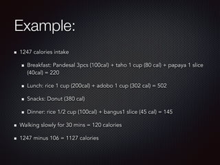 Example:
1247 calories intake
Breakfast: Pandesal 3pcs (100cal) + taho 1 cup (80 cal) + papaya 1 slice
(40cal) = 220
Lunch: rice 1 cup (200cal) + adobo 1 cup (302 cal) = 502
Snacks: Donut (380 cal)
Dinner: rice 1/2 cup (100cal) + bangus1 slice (45 cal) = 145
Walking slowly for 30 mins = 120 calories
1247 minus 106 = 1127 calories
 