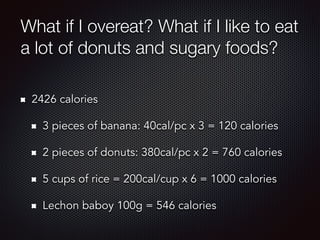 What if I overeat? What if I like to eat
a lot of donuts and sugary foods?
2426 calories
3 pieces of banana: 40cal/pc x 3 = 120 calories
2 pieces of donuts: 380cal/pc x 2 = 760 calories
5 cups of rice = 200cal/cup x 6 = 1000 calories
Lechon baboy 100g = 546 calories
 
