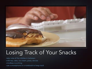 Text
Losing Track of Your Snacks
-take note of the nibbles in between
-milk tea, cake, ice cream, pizza, donuts
-mindless munching
-use a smartphone or a notebook to keep track
 