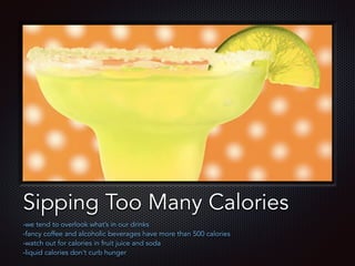 Text
Sipping Too Many Calories
-we tend to overlook what’s in our drinks
-fancy coffee and alcoholic beverages have more than 500 calories
-watch out for calories in fruit juice and soda
-liquid calories don’t curb hunger
 