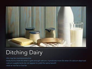 Text
Ditching Dairy
-this may be counterproductive
-body burns more fat when it gets enough calcium; it produces more fat when it’s calcium-deprived
-calcium supplements do not appear to yield the same benefit
-stick to non-fat or low-fat
 