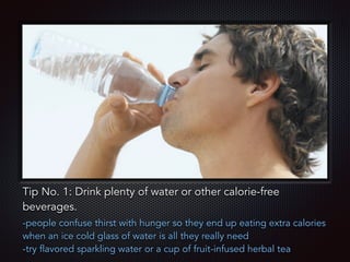 Text
Tip No. 1: Drink plenty of water or other calorie-free
beverages.
-people confuse thirst with hunger so they end up eating extra calories
when an ice cold glass of water is all they really need
-try flavored sparkling water or a cup of fruit-infused herbal tea
 