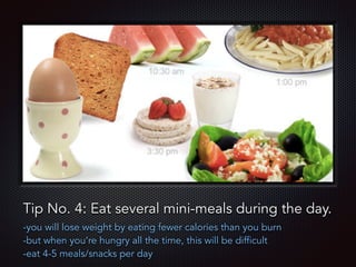 Text
Tip No. 4: Eat several mini-meals during the day.
-you will lose weight by eating fewer calories than you burn
-but when you’re hungry all the time, this will be difficult
-eat 4-5 meals/snacks per day
 