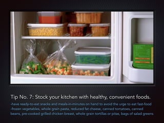 Text
Tip No. 7: Stock your kitchen with healthy, convenient foods.
-have ready-to-eat snacks and meals-in-minutes on hand to avoid the urge to eat fast-food
-frozen vegetables, whole grain pasta, reduced fat cheese, canned tomatoes, canned
beans, pre-cooked grilled chicken breast, whole grain tortillas or pitas, bags of salad greens
 