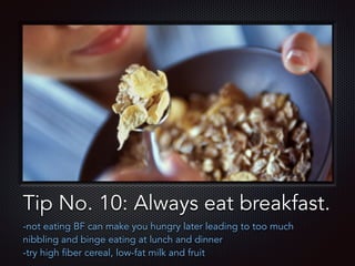 Text
Tip No. 10: Always eat breakfast.
-not eating BF can make you hungry later leading to too much
nibbling and binge eating at lunch and dinner
-try high fiber cereal, low-fat milk and fruit
 