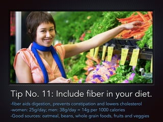 Text
Tip No. 11: Include fiber in your diet.
-fiber aids digestion, prevents constipation and lowers cholesterol
-women: 25g/day; men: 38g/day = 14g per 1000 calories
-Good sources: oatmeal, beans, whole grain foods, fruits and veggies
 