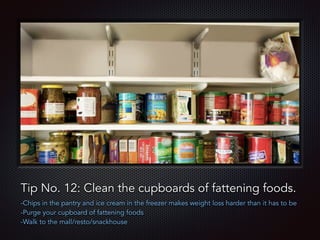 Text
Tip No. 12: Clean the cupboards of fattening foods.
-Chips in the pantry and ice cream in the freezer makes weight loss harder than it has to be
-Purge your cupboard of fattening foods
-Walk to the mall/resto/snackhouse
 