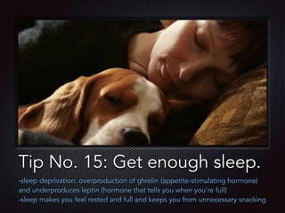 Text
Tip No. 15: Get enough sleep.
-sleep deprivation: overproduction of ghrelin (appetite-stimulating hormone)
and underproduces leptin (hormone that tells you when you’re full)
-sleep makes you feel rested and full and keeps you from unnecessary snacking
 