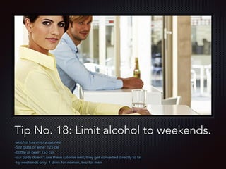 Text
Tip No. 18: Limit alcohol to weekends.
-alcohol has empty calories
-5oz glass of wine: 125 cal
-bottle of beer: 153 cal
-our body doesn’t use these calories well; they get converted directly to fat
-try weekends only: 1 drink for women, two for men
 