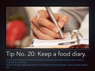 Text
Tip No. 20: Keep a food diary.
-writing down what you eat and drink tends to make you more aware of what, when, and how
much you’re consuming
-Study: food diary 6days/week lost 2x more weight than those who kept a diary one day a week or
less
 