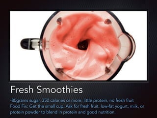 Text
Fresh Smoothies
-80grams sugar, 350 calories or more, little protein, no fresh fruit
Food Fix: Get the small cup. Ask for fresh fruit, low-fat yogurt, milk, or
protein powder to blend in protein and good nutrition.
 