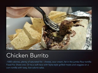 Text
Chicken Burrito
-1000 calories, plenty of saturated fat - cheese, sour cream, fat in the jumbo flour tortilla
Food Fix: Share one. Or try a soft taco with fajita-style grilled meats and veggies on a
corn tortilla with tasty, low-calorie salsa.
 