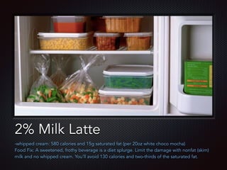 Text
2% Milk Latte
-whipped cream: 580 calories and 15g saturated fat (per 20oz white choco mocha)
Food Fix: A sweetened, frothy beverage is a diet splurge. Limit the damage with nonfat (skim)
milk and no whipped cream. You'll avoid 130 calories and two-thirds of the saturated fat.
 
