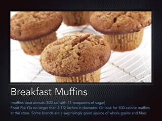 Text
Breakfast Muffins
-muffins beat donuts (500 cal with 11 teaspoons of sugar)
Food Fix: Go no larger than 2 1/2 inches in diameter. Or look for 100-calorie muffins
at the store. Some brands are a surprisingly good source of whole grains and fiber.
 