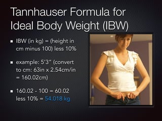 Tannhauser Formula for
Ideal Body Weight (IBW)
IBW (in kg) = (height in
cm minus 100) less 10%
example: 5’3” (convert
to cm: 63in x 2.54cm/in
= 160.02cm)
160.02 - 100 = 60.02
less 10% = 54.018 kg
 