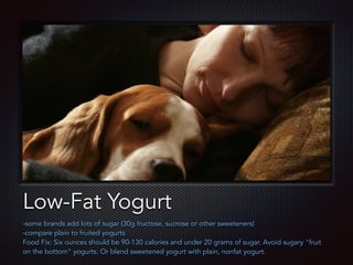 Text
Low-Fat Yogurt
-some brands add lots of sugar (30g fructose, sucrose or other sweeteners)
-compare plain to fruited yogurts
Food Fix: Six ounces should be 90-130 calories and under 20 grams of sugar. Avoid sugary "fruit
on the bottom" yogurts. Or blend sweetened yogurt with plain, nonfat yogurt.
 