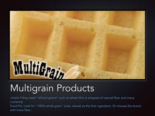 Text
Multigrain Products
-check if they used “refined grains” such as wheat (this is stripped of natural fiber and many
nutrients)
Food Fix: Look for "100% whole grain" (oats, wheat) as the first ingredient. Or choose the brand
with more fiber.
 