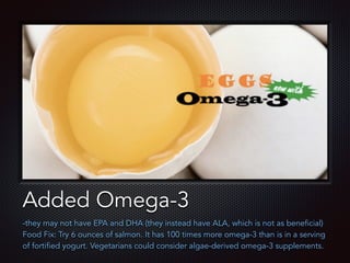 Text
Added Omega-3
-they may not have EPA and DHA (they instead have ALA, which is not as beneficial)
Food Fix: Try 6 ounces of salmon. It has 100 times more omega-3 than is in a serving
of fortified yogurt. Vegetarians could consider algae-derived omega-3 supplements.
 