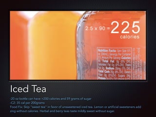 Text
Iced Tea
-20 oz bottle can have >200 calories and 59 grams of sugar
-C2: 35 cal per 200grams
Food Fix: Skip "sweet tea" in favor of unsweetened iced tea. Lemon or artificial sweeteners add
zing without calories. Herbal and berry teas taste mildly sweet without sugar.
 