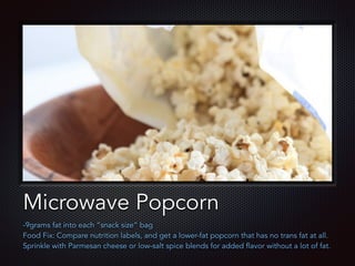 Text
Microwave Popcorn
-9grams fat into each “snack size” bag
Food Fix: Compare nutrition labels, and get a lower-fat popcorn that has no trans fat at all.
Sprinkle with Parmesan cheese or low-salt spice blends for added flavor without a lot of fat.
 
