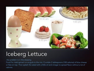 Text
Iceberg Lettuce
-the problem is in the dressing
Food Fix: Add spinach or arugula to the mix. Crumble 2 tablespoons (100 calories) of blue cheese
or feta on top. Then splash the salad with a little oil and vinegar to spread flavor without a lot of
calories.
 