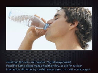 Text
-small cup (4.5 oz) = 260 calories, 21g fat (mayonnaise)
Food Fix: Some places make a healthier slaw, so ask for nutrition
information. At home, try low-fat mayonnaise or mix with nonfat yogurt.
 