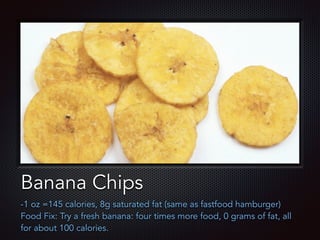 Text
Banana Chips
-1 oz =145 calories, 8g saturated fat (same as fastfood hamburger)
Food Fix: Try a fresh banana: four times more food, 0 grams of fat, all
for about 100 calories.
 