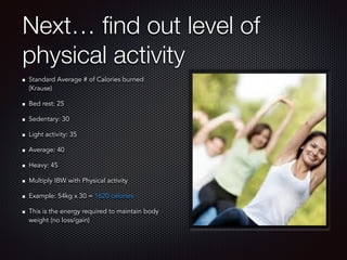 Next… ﬁnd out level of
physical activity
Standard Average # of Calories burned
(Krause)
Bed rest: 25
Sedentary: 30
Light activity: 35
Average: 40
Heavy: 45
Multiply IBW with Physical activity
Example: 54kg x 30 = 1620 calories
This is the energy required to maintain body
weight (no loss/gain)
 
