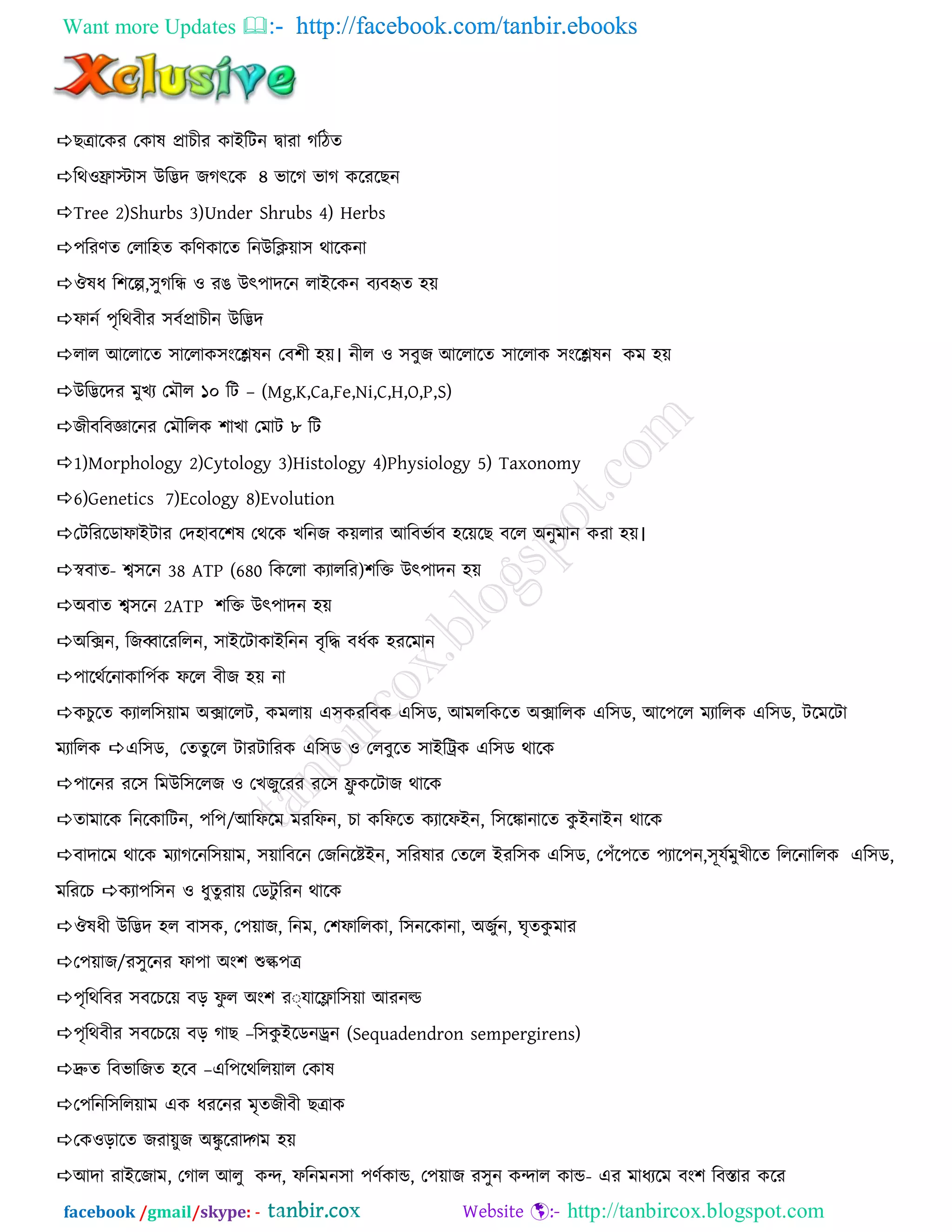 Want more Updates  http://facebook.com/tanbir.ebooks
facebook /gmail/skype: - http://tanbircox.blogspot.com
ছত্রারকয তকাল প্রাচীয কাআরিন দ্বাযা গরিে
রথওফ্রাস্টা঳ উরিদ জগৎরক ৪ বারগ বাগ করযরছন
Tree 2)Shurbs 3)Under Shrubs 4) Herbs
঩রযণে তরার঴ে করণকারে রনউরি৞া঳ থারকনা
ঔলধ র঱রে,঳ুগরি ও যঙ উৎ঩াদরন রাআরকন ফযফহৃে ঴৞
পানন ঩ৃরথফীয ঳ফনপ্রাচীন উরিদ
রার অররারে ঳াররাক঳ংরেলন তফ঱ী ঴৞। নীর ও ঳ফুজ অররারে ঳াররাক ঳ংরেলন কভ ঴৞
উরিরদয ভুখয তভৌর ১০ রি – (Mg,K,Ca,Fe,Ni,C,H,O,P,S)
জীফরফজ্ঞারনয তভৌররক ঱াখা তভাি ৮ রি
1)Morphology 2)Cytology 3)Histology 4)Physiology 5) Taxonomy
6)Genetics 7)Ecology 8)Evolution
তিরযরডাপাআিায তদ঴াফর঱ল তথরক খরনজ ক৞রায অরফবনাফ ঴র৞রছ ফরর ঄নুভান কযা ঴৞।
স্বফাে- শ্ব঳রন 38 ATP (680 রকররা কযাররয)঱রি উৎ঩াদন ঴৞
঄ফাে শ্ব঳রন 2ATP ঱রি উৎ঩াদন ঴৞
঄রিন, রজব্বারযররন, ঳াআরিাকাআরনন ফৃরি ফধনক ঴যরভান
঩ারথনরনাকার঩নক পরর ফীজ ঴৞ না
কচুরে কযারর঳৞াভ ঄িাররি, কভরা৞ এ঳কযরফক এর঳ড, অভররকরে ঄িাররক এর঳ড, অর঩রর ভযাররক এর঳ড, িরভরিা
ভযাররক এর঳ড, তেেুরর িাযিারযক এর঳ড ও তরফুরে ঳াআরিক এর঳ড থারক
঩ারনয যর঳ রভউর঳ররজ ও তখজুরযয যর঳ ফ্রু করিাজ থারক
োভারক রনরকারিন, ঩র঩/অরপরভ ভযরপন, চা করপরে কযারপআন, র঳রকানারে কু আনাআন থারক
ফাদারভ থারক ভযাগরনর঳৞াভ, ঳৞ারফরন তজরনরেআন, ঳রযলায তেরর আযর঳ক এর঳ড, ত঩েঁর঩রে ঩যার঩ন,঳ূমনভুখীরে রররনাররক এর঳ড,
ভরযরচ কযা঩র঳ন ও ধুেুযা৞ তডিু রযন থারক
ঔলধী উরিদ ঴র ফা঳ক, ত঩৞াজ, রনভ, ত঱পাররকা, র঳নরকানা, ঄জুনন, ঘৃেকু ভায
ত঩৞াজ/য঳ুরনয পা঩া ঄ং঱ শুল্ক঩ত্র
঩ৃরথরফয ঳ফরচর৞ ফড় পু র ঄ং঱ য্মারলার঳৞া অযনল্ড
঩ৃরথফীয ঳ফরচর৞ ফড় গাছ –র঳কু আরডনড্রন (Sequadendron sempergirens)
দ্রুে রফবারজে ঴রফ –এর঩রথরর৞ার তকাল
ত঩রনর঳রর৞াভ এক ধযরনয ভৃেজীফী ছত্রাক
তকওড়ারে জযা৞ুজ ঄কু রযাদ্গভ ঴৞
অদা যাআরজাভ, তগার অরু কন্দ, পরনভন঳া ঩ণনকান্ড, ত঩৞াজ য঳ুন কন্দার কান্ড- এয ভাধযরভ ফং঱ রফস্তায করয
 