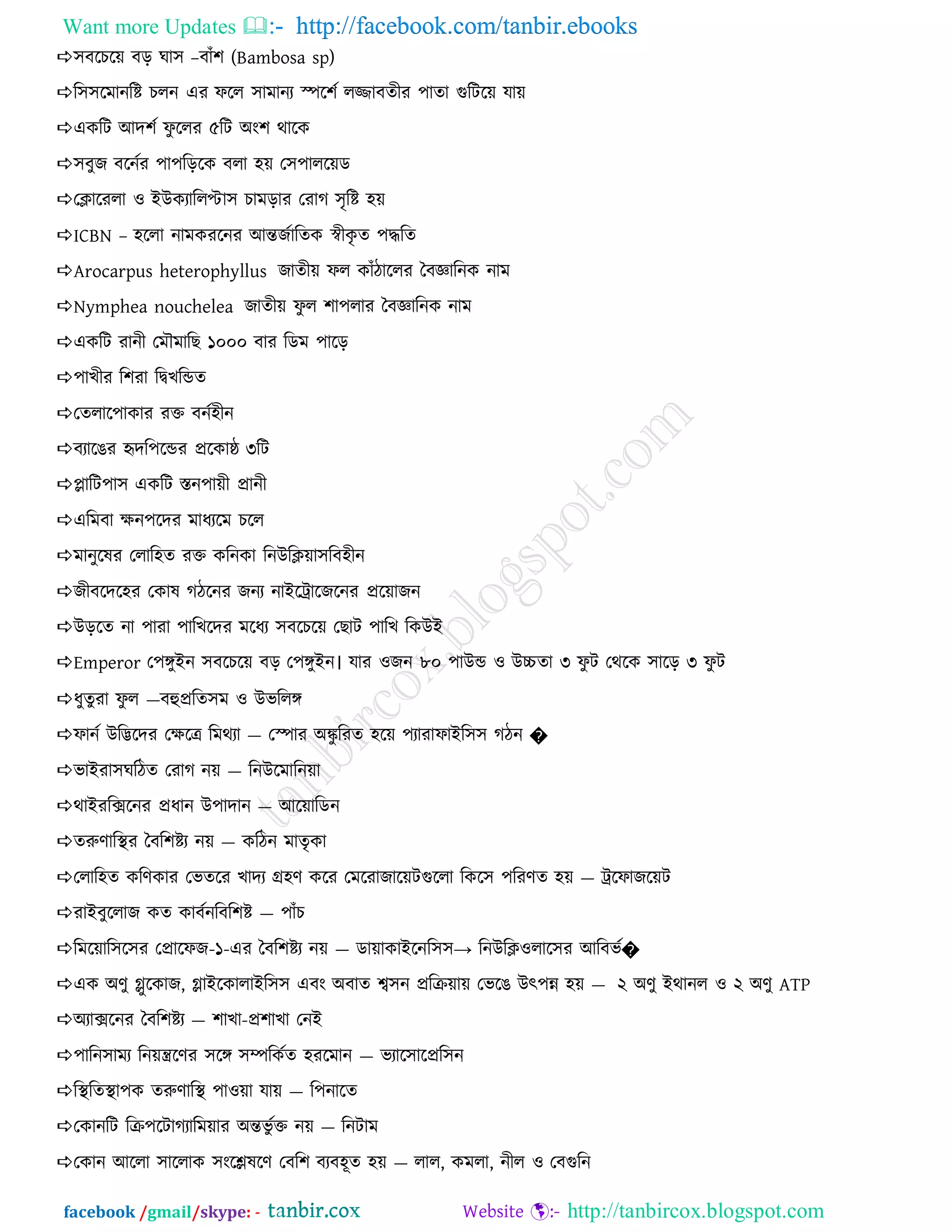 Want more Updates  http://facebook.com/tanbir.ebooks
facebook /gmail/skype: - http://tanbircox.blogspot.com
঳ফরচর৞ ফড় ঘা঳ –ফােঁ঱ (Bambosa sp)
র঳঳রভানরে চরন এয পরর ঳াভানয স্পর঱ন রজ্জাফেীয ঩াো গুরির৞ মা৞
একরি অদ঱ন পু ররয ৫রি ঄ং঱ থারক
঳ফুজ ফরননয ঩া঩রড়রক ফরা ঴৞ ত঳঩ারর৞ড
তিারযরা ও আউকযাররপ্টা঳ চাভড়ায তযাগ ঳ৃরে ঴৞
ICBN – ঴ররা নাভকযরনয অন্তজনারেক স্বীকৃ ে ঩িরে
Arocarpus heterophyllus জােী৞ পর কােঁিাররয বফজ্ঞারনক নাভ
Nymphea nouchelea জােী৞ পু র ঱া঩রায বফজ্ঞারনক নাভ
একরি যানী তভৌভারছ ১০০০ ফায রডভ ঩ারড়
঩াখীয র঱যা রদ্বখরন্ডে
তেরার঩াকায যি ফনন঴ীন
ফযারঙয হৃদর঩রন্ডয প্ররকাষ্ঠ ৩রি
প্লারি঩া঳ একরি স্তন঩া৞ী প্রানী
এরভফা ক্ষন঩রদয ভাধযরভ চরর
ভানুরলয তরার঴ে যি করনকা রনউরি৞া঳রফ঴ীন
জীফরদর঴য তকাল গিরনয জনয নাআরিারজরনয প্রর৞াজন
উড়রে না ঩াযা ঩ারখরদয ভরধয ঳ফরচর৞ তছাি ঩ারখ রকউআ
Emperor ত঩ঙ্গুআন ঳ফরচর৞ ফড় ত঩ঙ্গুআন। মায ওজন ৮০ ঩াউন্ড ও উচ্চো ৩ পু ি তথরক ঳ারড় ৩ পু ি
ধুেুযা পু র —ফহুপ্ররে঳ভ ও উবররঙ্গ
পানন উরিরদয তক্ষরত্র রভথযা — তস্পায ঄কু রযে ঴র৞ ঩যাযাপাআর঳঳ গিন �
বাআযা঳ঘরিে তযাগ ন৞ — রনউরভারন৞া
থাআযরিরনয প্রধান উ঩াদান — অর৞ারডন
েরুণারিয বফর঱েয ন৞ — করিন ভােৃকা
তরার঴ে করণকায তবেরয খাদয গ্র঴ণ করয তভরযাজার৞িগুররা রকর঳ ঩রযণে ঴৞ — িরপাজর৞ি
যাআফুররাজ কে কাফননরফর঱ে — ঩ােঁচ
রভর৞ার঳র঳য তপ্রারপজ-১-এয বফর঱েয ন৞ — ডা৞াকাআরনর঳঳→ রনউরিওরার঳য অরফবন�
এক ঄ণু গ্লুরকাজ, গ্লাআরকারাআর঳঳ এফং ঄ফাে শ্ব঳ন প্ররি৞া৞ তবরঙ উৎ঩ন্ন ঴৞ — ২ ঄ণু আথানর ও ২ ঄ণু ATP
঄যািরনয বফর঱েয — ঱াখা-প্র঱াখা তনআ
঩ারন঳াভয রন৞ন্ত্ররণয ঳রঙ্গ ঳ম্পরকনে ঴যরভান — বযার঳ারপ্রর঳ন
রিরেিা঩ক েরুণারি ঩াও৞া মা৞ — র঩নারে
তকানরি রি঩রিাগযারভ৞ায ঄ন্তবু নি ন৞ — রনিাভ
তকান অররা ঳াররাক ঳ংরেলরণ তফর঱ ফযফ঴ূে ঴৞ — রার, কভরা, নীর ও তফগুরন
 