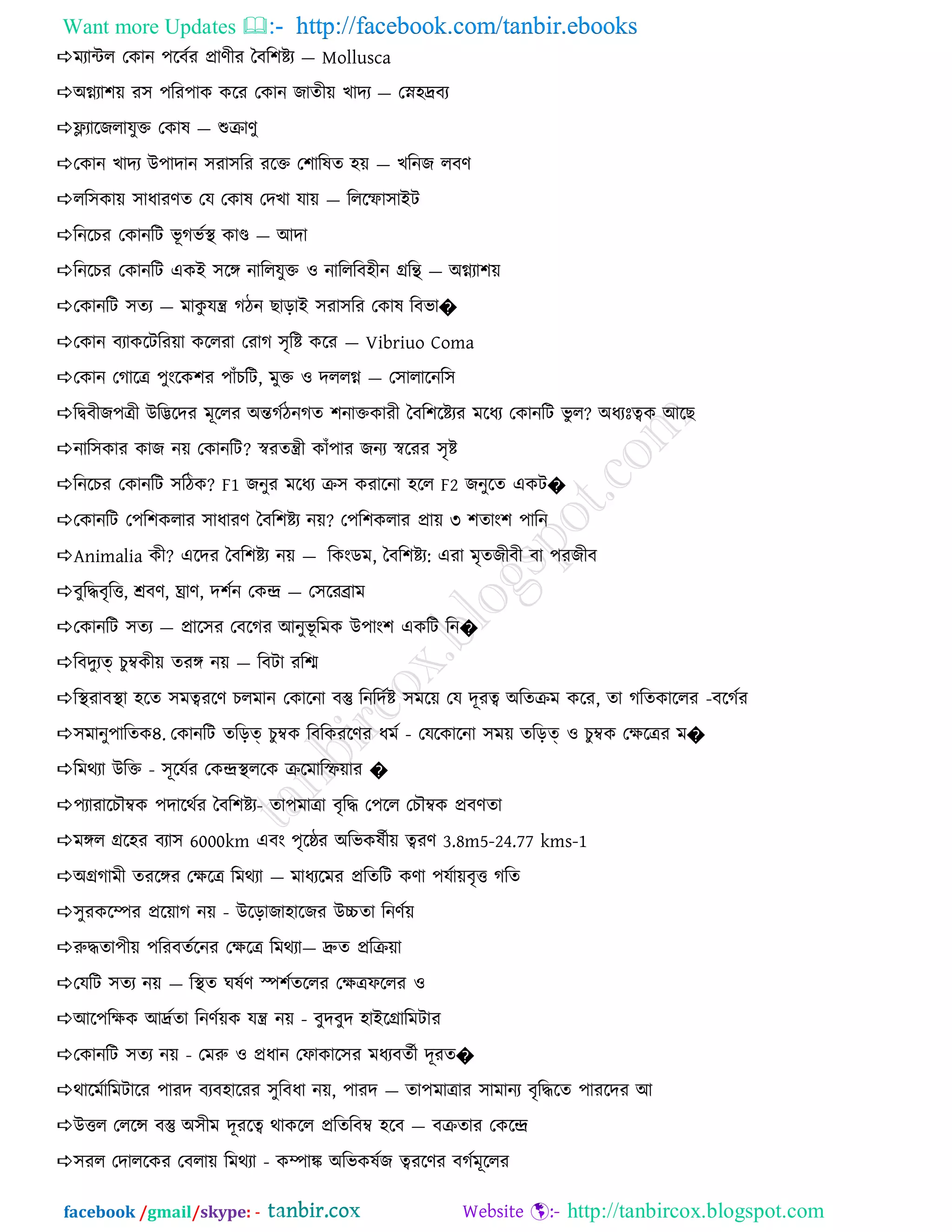 Want more Updates  http://facebook.com/tanbir.ebooks
facebook /gmail/skype: - http://tanbircox.blogspot.com
ভযান্টর তকান ঩রফনয প্রাণীয বফর঱েয — Mollusca
঄গ্ন্যা঱৞ য঳ ঩রয঩াক করয তকান জােী৞ খাদয — তে঴দ্রফয
লযারজরামুি তকাল — শুিাণু
তকান খাদয উ঩াদান ঳যা঳রয যরি ত঱ারলে ঴৞ — খরনজ রফণ
রর঳কা৞ ঳াধাযণে তম তকাল তদখা মা৞ — রররফা঳াআি
রনরচয তকানরি বূ গবনি কাণ্ড — অদা
রনরচয তকানরি একআ ঳রঙ্গ নাররমুি ও নারররফ঴ীন গ্ররি — ঄গ্ন্যা঱৞
তকানরি ঳েয — ভাকু মন্ত্র গিন ছাড়াআ ঳যা঳রয তকাল রফবা�
তকান ফযাকরিরয৞া কররযা তযাগ ঳ৃরে করয — Vibriuo Coma
তকান তগারত্র ঩ুংরক঱য ঩ােঁচরি, ভুি ও দররগ্ন্ — ত঳ারারনর঳
রদ্বফীজ঩ত্রী উরিরদয ভূররয ঄ন্তগনিনগে ঱নািকাযী বফর঱রেযয ভরধয তকানরি বু র? ঄ধযঃত্বক অরছ
নার঳কায কাজ ন৞ তকানরি? স্বযেন্ত্রী কােঁ঩ায জনয স্বরযয ঳ৃে
রনরচয তকানরি ঳রিক? F1 জনুয ভরধয ি঳ কযারনা ঴রর F2 জনুরে একি�
তকানরি ত঩র঱করায ঳াধাযণ বফর঱েয ন৞? ত঩র঱করায প্রা৞ ৩ ঱োং঱ ঩ারন
Animalia কী? এরদয বফর঱েয ন৞ — রকংডভ, বফর঱েয: এযা ভৃেজীফী ফা ঩যজীফ
ফুরিফৃরি, শ্রফণ, ঘ্রাণ, দ঱নন তকন্দ্র — ত঳রযব্রাভ
তকানরি ঳েয — প্রার঳য তফরগয অনুবূ রভক উ঩াং঱ একরি রন�
রফদুযত্ চুম্বকী৞ েযঙ্গ ন৞ — রফিা যরি
রিযাফিা ঴রে ঳ভত্বযরণ চরভান তকারনা ফস্তু রনরদনে ঳ভর৞ তম দূযত্ব ঄রেিভ করয, ো গরেকাররয -ফরগনয
঳ভানু঩ারেক৪. তকানরি েরড়ত্ চুম্বক রফরকযরণয ধভন - তমরকারনা ঳ভ৞ েরড়ত্ ও চুম্বক তক্ষরত্রয ভ�
রভথযা উরি - ঳ূরমনয তকন্দ্রিররক িরভারি৞ায �
঩যাযারচৌম্বক ঩দারথনয বফর঱েয- ো঩ভাত্রা ফৃরি ত঩রর তচৌম্বক প্রফণো
ভঙ্গর গ্রর঴য ফযা঳ 6000km এফং ঩ৃরষ্ঠয ঄রবকলনী৞ ত্বযণ 3.8m5-24.77 kms-1
঄গ্রগাভী েযরঙ্গয তক্ষরত্র রভথযা — ভাধযরভয প্ররেরি কণা ঩মনা৞ফৃি গরে
঳ুযকরম্পয প্রর৞াগ ন৞ - উরড়াজা঴ারজয উচ্চো রনণন৞
রুিো঩ী৞ ঩রযফেনরনয তক্ষরত্র রভথযা— দ্রুে প্ররি৞া
তমরি ঳েয ন৞ — রিে ঘলনণ স্প঱নেররয তক্ষত্রপররয ও
অর঩রক্ষক অদ্রনো রনণন৞ক মন্ত্র ন৞ - ফুদফুদ ঴াআরগ্রারভিায
তকানরি ঳েয ন৞ - তভরু ও প্রধান তপাকার঳য ভধযফেনী দূযে�
থারভনারভিারয ঩াযদ ফযফ঴ারযয ঳ুরফধা ন৞, ঩াযদ — ো঩ভাত্রায ঳াভানয ফৃরিরে ঩াযরদয অ
উির তররে ফস্তু ঄঳ীভ দূযরত্ব থাকরর প্ররেরফম্ব ঴রফ — ফিোয তকরন্দ্র
঳যর তদাররকয তফরা৞ রভথযা - কম্পাক ঄রবকলনজ ত্বযরণয ফগনভূররয
 