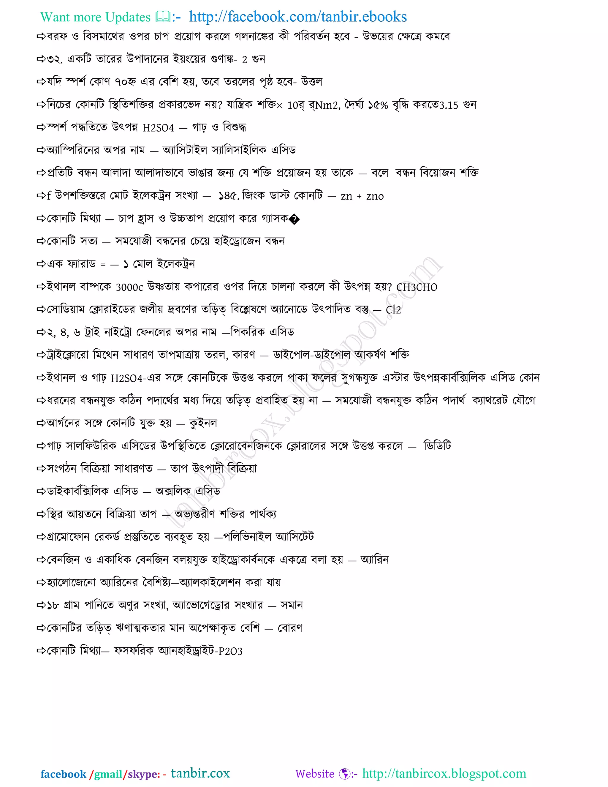Want more Updates  http://facebook.com/tanbir.ebooks
facebook /gmail/skype: - http://tanbircox.blogspot.com
ফযপ ও রফ঳ভারথয ও঩য চা঩ প্রর৞াগ কযরর গরনারকয কী ঩রযফেনন ঴রফ - উবর৞য তক্ষরত্র কভরফ
৩২. একরি োরযয উ঩াদারনয আ৞ংর৞য গুণাক- 2 গুন
মরদ স্প঱ন তকাণ ৭০হ্ন এয তফর঱ ঴৞, েরফ েযররয ঩ৃষ্ঠ ঴রফ- উির
রনরচয তকানরি রিরে঱রিয প্রকাযরবদ ন৞? মারন্ত্রক ঱রি 10র্ র্Nm2, বদঘনয ১৫% ফৃরি কযরে3.15 গুন
স্প঱ন ঩িরেরে উৎ঩ন্ন H2SO4 — গাঢ় ও রফশুি
঄যারস্পরযরনয ঄঩য নাভ — ঄যার঳িাআর ঳যারর঳াআররক এর঳ড
প্ররেরি ফিন অরাদা অরাদাবারফ বাঙায জনয তম ঱রি প্রর৞াজন ঴৞ োরক — ফরর ফিন রফর৞াজন ঱রি
f উ঩঱রিস্তরয তভাি আররকিন ঳ংখযা — ১৪৫. রজংক ডাস্ট তকানরি — zn + zno
তকানরি রভথযা — চা঩ হ্রা঳ ও উচ্চো঩ প্রর৞াগ করয গযা঳ক�
তকানরি ঳েয — ঳ভরমাজী ফিরনয তচর৞ ঴াআরড্রারজন ফিন
এক পযাযাড = — ১ তভার আররকিন
আথানর ফাষ্পরক 3000c উষ্ণো৞ ক঩ারযয ও঩য রদর৞ চারনা কযরর কী উৎ঩ন্ন ঴৞? CH3CHO
ত঳ারড৞াভ তিাযাআরডয জরী৞ দ্রফরণয েরড়ত্ রফরেলরণ ঄যারনারড উৎ঩ারদে ফস্তু — Cl2
২, ৪, ৬ িাআ নাআরিা তপনররয ঄঩য নাভ —র঩করযক এর঳ড
িাআরিারযা রভরথন ঳াধাযণ ো঩ভাত্রা৞ েযর, কাযণ — ডাআর঩ার-ডাআর঩ার অকলনণ ঱রি
আথানর ও গাঢ় H2SO4-এয ঳রঙ্গ তকানরিরক উিপ্ত কযরর ঩াকা পররয ঳ুগিমুি এস্টায উৎ঩ন্নকাফনরিররক এর঳ড তকান
ধযরনয ফিনমুি করিন ঩দারথনয ভধয রদর৞ েরড়ত্ প্রফার঴ে ঴৞ না — ঳ভরমাজী ফিনমুি করিন ঩দাথন কযাথরযি তমৌরগ
অগনরনয ঳রঙ্গ তকানরি মুি ঴৞ — কু আনর
গাঢ় ঳াররপউরযক এর঳রডয উ঩রিরেরে তিারযারফনরজনরক তিাযাররয ঳রঙ্গ উিপ্ত কযরর — রডরডরি
঳ংগিন রফরি৞া ঳াধাযণে — ো঩ উৎ঩াদী রফরি৞া
ডাআকাফনরিররক এর঳ড — ঄িররক এর঳ড
রিয অ৞েরন রফরি৞া ো঩ — ঄বযন্তযীণ ঱রিয ঩াথনকয
গ্রারভারপান তযকডন প্রস্তুরেরে ফযফ঴ূে ঴৞ —঩রররবনাআর ঄যার঳রিি
তফনরজন ও একারধক তফনরজন ফর৞মুি ঴াআরড্রাকাফননরক একরত্র ফরা ঴৞ — ঄যারযন
঴যাররারজরনা ঄যারযরনয বফর঱েয—঄যারকাআরর঱ন কযা মা৞
১৮ গ্রাভ ঩ারনরে ঄ণুয ঳ংখযা, ঄যারবারগরড্রায ঳ংখযায — ঳ভান
তকানরিয েরড়ত্ ঋণাত্মকোয ভান ঄র঩ক্ষাকৃ ে তফর঱ — তফাযণ
তকানরি রভথযা— প঳পরযক ঄যান঴াআড্রাআি-P2O3
 