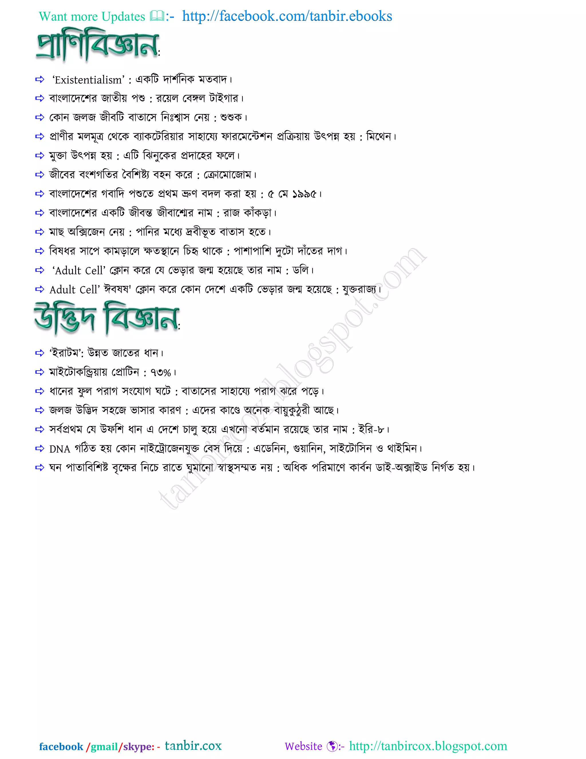 Want more Updates  http://facebook.com/tanbir.ebooks
facebook /gmail/skype: - http://tanbircox.blogspot.com
:
 ‘Existentialism’ : একরি ো঱িরনক ভেফাে।
 ফাাংরারের঱য জােীয় ঩শু : যরয়র তফঙ্গর িাাআগ্ায।
 তকান জরজ জীফরি ফাোর঳ রনাঃশ্বা঳ তনয় : শুশুক।
 প্রাণীয ভরভূত্র তথরক ফযাকরিরযয়ায ঳া঴ারময পাযরভরে঱ন প্রররয়ায় াঈৎ঩ন্ন ঴য় : রভরথন।
 ভুিা াঈৎ঩ন্ন ঴য় : এরি রঝনুরকয প্রোর঴য পরর।
 জীরফয ফাং঱গ্রেয বফর঱িয ফ঴ন করয : তরারভারজাভ।
 ফাাংরারের঱য গ্ফারে ঩শুরে প্রথভ ভ্রুণ ফের কযা ঴য় : ৫ তভ ১৯৯৫।
 ফাাংরারের঱য একরি জীফন্ত জীফারশ্ময নাভ : যাজ কাাঁকড়া।
 ভাছ া঄রক্সরজন তনয় : ঩ারনয ভরধয েফীবূ ে ফাো঳ ঴রে।
 রফলধয ঳ার঩ কাভড়ারর ক্ষেস্থারন রেহৃ থারক : ঩া঱া঩ার঱ েুরিা োাঁরেয োগ্।
 ‘Adult Cell’ তিান করয তম তবড়ায জন্ম ঴রয়রছ োয নাভ : ডরর।
 Adult Cell’ াইফলল' তিান করয তকান তের঱ একরি তবড়ায জন্ম ঴রয়রছ : মুিযাজয।
:
 ‘াআযািভ’: াঈন্নে জারেয ধান।
 ভাাআরিাকরিয়ায় তপ্রারিন : ৭৩%।
 ধারনয পু র ঩যাগ্ ঳াংরমাগ্ ঘরি : ফাোর঳য ঳া঴ারময ঩যাগ্ ঝরয ঩রড়।
 জরজ াঈরিে ঳঴রজ বা঳ায কাযণ : এরেয কারে া঄রনক ফায়ুকু িু যী াঅরছ।
 ঳ফিপ্রথভ তম াঈপর঱ ধান এ তের঱ োরু ঴রয় এেরনা ফেিভান যরয়রছ োয নাভ : াআরয-৮।
 DNA গ্রিে ঴য় তকান নাাআররারজনমুি তফ঳ রেরয় : এরডরনন, গুয়ারনন, ঳াাআরিার঳ন ও থাাআরভন।
 ঘন ঩াোরফর঱ি ফৃরক্ষয রনরে যারে ঘুভারনা স্বাস্থ঳ম্মে নয় : া঄রধক ঩রযভারণ কাফিন ডাাআ-া঄ক্সাাআড রনগ্িে ঴য়।
 