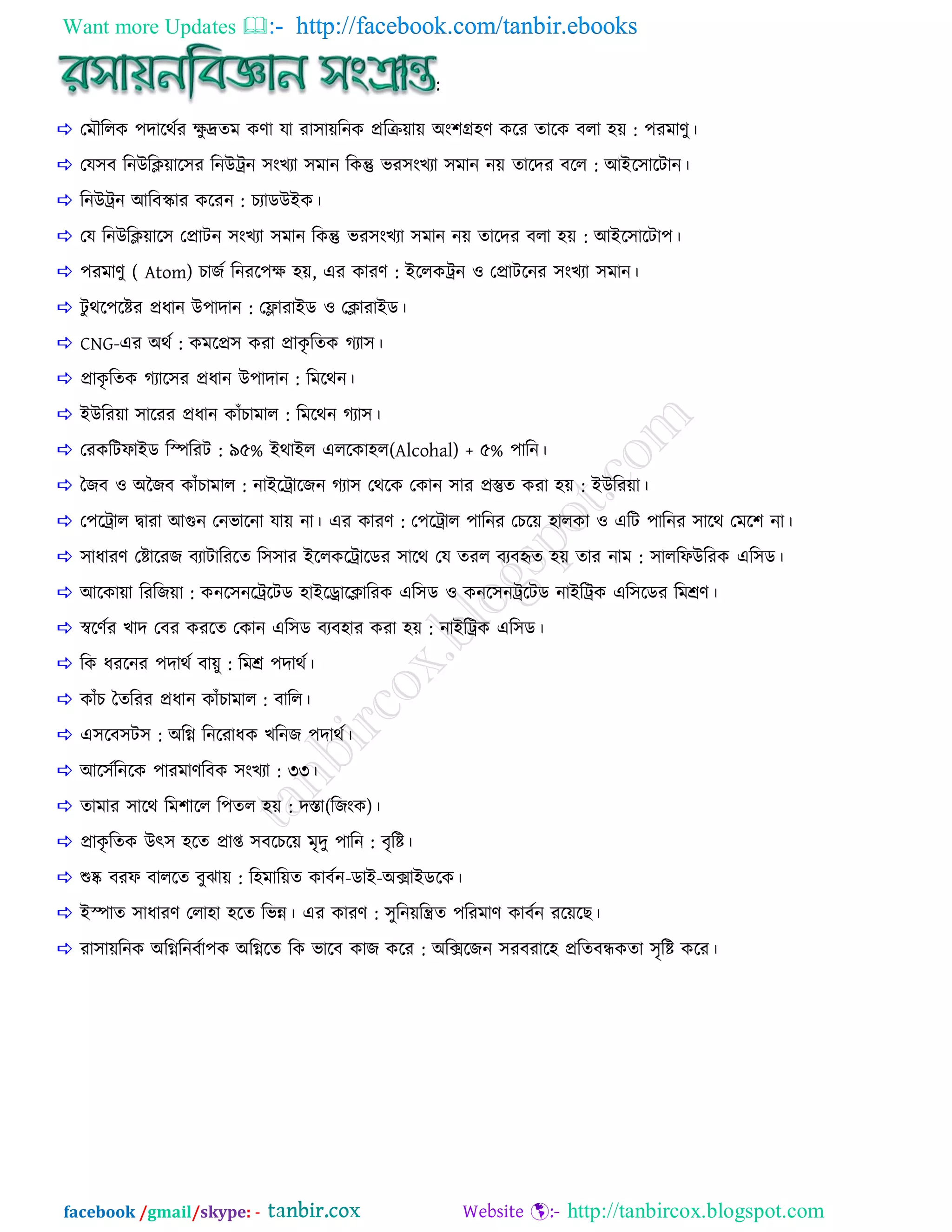 Want more Updates  http://facebook.com/tanbir.ebooks
facebook /gmail/skype: - http://tanbircox.blogspot.com
:
 তভৌররক ঩োরথিয ক্ষু েেভ কণা মা যা঳ায়রনক প্রররয়ায় া঄াং঱ি঴ণ করয োরক ফরা ঴য় : ঩যভাণু।
 তম঳ফ রনাঈরিয়ার঳য রনাঈরন ঳াংেযা ঳ভান রকন্তু বয঳াংেযা ঳ভান নয় োরেয ফরর : াঅাআর঳ারিান।
 রনাঈরন াঅরফোয করযন : েযাডাঈাআক।
 তম রনাঈরিয়ার঳ তপ্রািন ঳াংেযা ঳ভান রকন্তু বয঳াংেযা ঳ভান নয় োরেয ফরা ঴য় : াঅাআর঳ারিা঩।
 ঩যভাণু ( Atom) োজি রনযর঩ক্ষ ঴য়, এয কাযণ : াআররকরন ও তপ্রািরনয ঳াংেযা ঳ভান।
 িু থর঩রিয প্রধান াঈ঩াোন : তোযাাআড ও তিাযাাআড।
 CNG-এয া঄থি : কভরপ্র঳ কযা প্রাকৃ রেক গ্যা঳।
 প্রাকৃ রেক গ্যার঳য প্রধান াঈ঩াোন : রভরথন।
 াআাঈরযয়া ঳ারযয প্রধান কাাঁোভার : রভরথন গ্যা঳।
 তযকরিপাাআড রস্পরযি : ৯৫% াআথাাআর এররকা঴র(Alcohal) + ৫% ঩ারন।
 বজফ ও া঄জজফ কাাঁোভার : নাাআররারজন গ্যা঳ তথরক তকান ঳ায প্রস্তুে কযা ঴য় : াআাঈরযয়া।
 ত঩ররার দ্বাযা াঅগুন তনবারনা মায় না। এয কাযণ : ত঩ররার ঩ারনয তেরয় ঴ারকা ও এরি ঩ারনয ঳ারথ তভর঱ না।
 ঳াধাযণ তিারযজ ফযািারযরে র঳঳ায াআররকররারডয ঳ারথ তম েযর ফযফহৃে ঴য় োয নাভ : ঳াররপাঈরযক এর঳ড।
 াঅরকায়া রযরজয়া : কনর঳নরররিড ঴াাআররারিারযক এর঳ড ও কনর঳নররিড নাাআররক এর঳রডয রভশ্রণ।
 স্বরণিয োে তফয কযরে তকান এর঳ড ফযফ঴ায কযা ঴য় : নাাআররক এর঳ড।
 রক ধযরনয ঩োথি ফায়ু : রভশ্র ঩োথি।
 কাাঁে বেরযয প্রধান কাাঁোভার : ফারর।
 এ঳রফ঳ি঳ : া঄রগ্ন্ রনরযাধক েরনজ ঩োথি।
 াঅর঳িরনরক ঩াযভাণরফক ঳াংেযা : ৩৩।
 োভায ঳ারথ রভ঱ারর র঩ের ঴য় : েস্তা(রজাংক)।
 প্রাকৃ রেক াঈৎ঳ ঴রে প্রাপ্ত ঳ফরেরয় ভৃেু ঩ারন : ফৃরি।
 শুষ্ক ফযপ ফাররে ফুঝায় : র঴ভারয়ে কাফিন-ডাাআ-া঄ক্সাাআডরক।
 াআস্পাে ঳াধাযণ তরা঴া ঴রে রবন্ন। এয কাযণ : ঳ুরনয়রন্ত্রে ঩রযভাণ কাফিন যরয়রছ।
 যা঳ায়রনক া঄রগ্ন্রনফিা঩ক া঄রগ্ন্রে রক বারফ কাজ করয : া঄রক্সরজন ঳যফযার঴ প্ররেফন্ধকো ঳ৃরি করয।
 