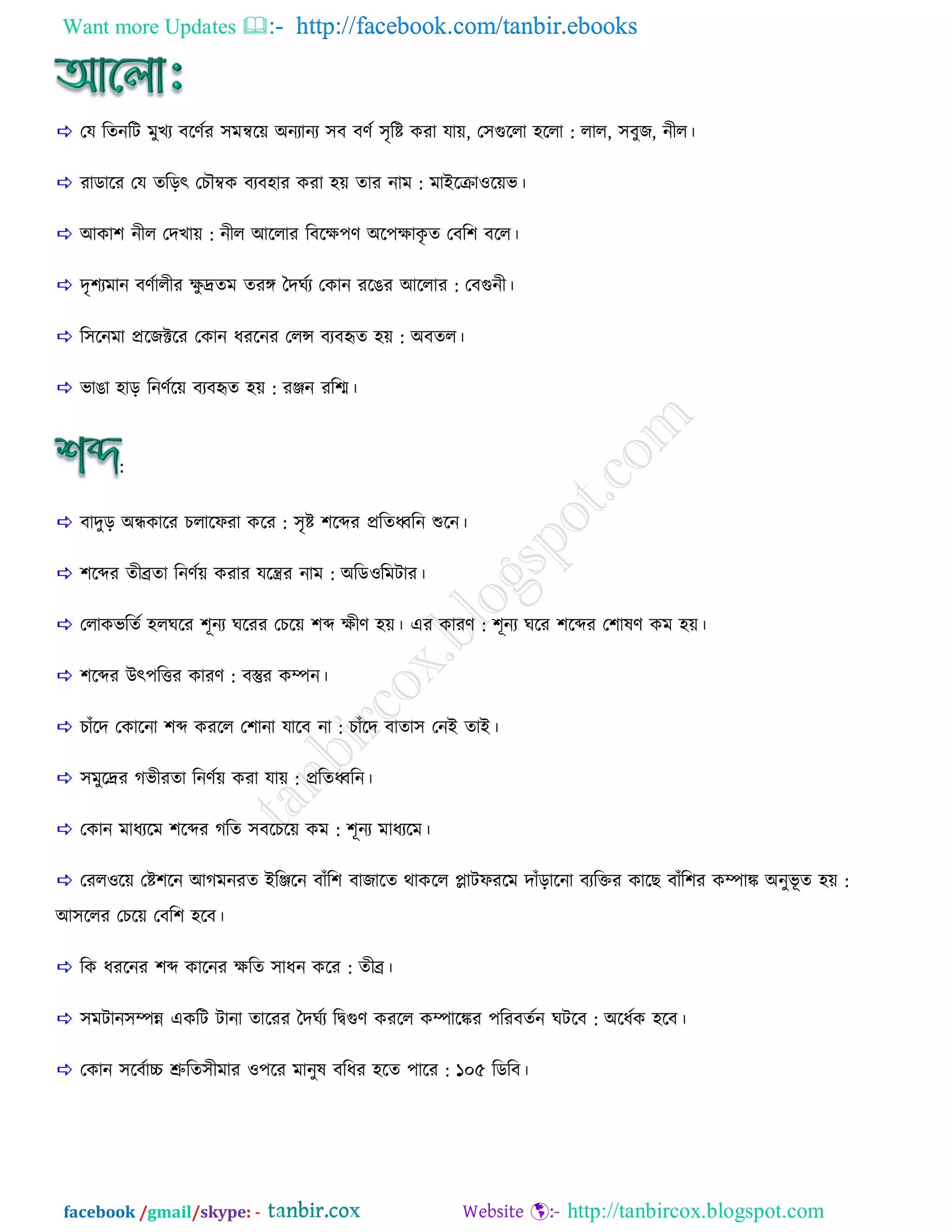 Want more Updates  http://facebook.com/tanbir.ebooks
facebook /gmail/skype: - http://tanbircox.blogspot.com
 তম রেনরি ভুেয ফরণিয ঳ভন্বরয় া঄নযানয ঳ফ ফণি ঳ৃরি কযা মায়, ত঳গুররা ঴ররা : রার, ঳ফুজ, নীর।
 যাডারয তম েরড়ৎ তেৌম্বক ফযফ঴ায কযা ঴য় োয নাভ : ভাাআররাওরয়ব।
 াঅকা঱ নীর তেোয় : নীর াঅররায রফরক্ষ঩ণ া঄র঩ক্ষাকৃ ে তফর঱ ফরর।
 েৃ঱যভান ফণিারীয ক্ষু েেভ েযঙ্গ বেঘিয তকান যরেয াঅররায : তফগুনী।
 র঳রনভা প্ররজক্টরয তকান ধযরনয তরন্স ফযফহৃে ঴য় : া঄ফের।
 বাো ঴াড় রনণিরয় ফযফহৃে ঴য় : যঞ্জন যরশ্ম।
:
 ফােুড় া঄ন্ধকারয েরারপযা করয : ঳ৃি ঱রব্দয প্ররেধ্বরন শুরন।
 ঱রব্দয েীেো রনণিয় কযায মরন্ত্রয নাভ : া঄রডওরভিায।
 তরাকবরেি ঴রঘরয ঱ূনয ঘরযয তেরয় ঱ব্দ ক্ষীণ ঴য়। এয কাযণ : ঱ূনয ঘরয ঱রব্দয ত঱ালণ কভ ঴য়।
 ঱রব্দয াঈৎ঩রিয কাযণ : ফস্তুয কম্পন।
 োাঁরে তকারনা ঱ব্দ কযরর ত঱ানা মারফ না : োাঁরে ফাো঳ তনাআ োাআ।
 ঳ভুরেয গ্বীযো রনণিয় কযা মায় : প্ররেধ্বরন।
 তকান ভাধযরভ ঱রব্দয গ্রে ঳ফরেরয় কভ : ঱ূনয ভাধযরভ।
 তযরওরয় তি঱রন াঅগ্ভনযে াআরঞ্জরন ফাাঁর঱ ফাজারে থাকরর প্লািপযরভ োাঁড়ারনা ফযরিয কারছ ফাাঁর঱য কম্পাঙ্ক া঄নুবূ ে ঴য় :
াঅ঳ররয তেরয় তফর঱ ঴রফ।
 রক ধযরনয ঱ব্দ কারনয ক্ষরে ঳াধন করয : েীে।
 ঳ভিান঳ম্পন্ন একরি িানা োরযয বেঘিয রদ্বগুণ কযরর কম্পারঙ্কয ঩রযফেিন ঘিরফ : া঄রধিক ঴রফ।
 তকান ঳রফিাচ্চ শ্রুরে঳ীভায ও঩রয ভানুল ফরধয ঴রে ঩ারয : ১০৫ রডরফ।
 