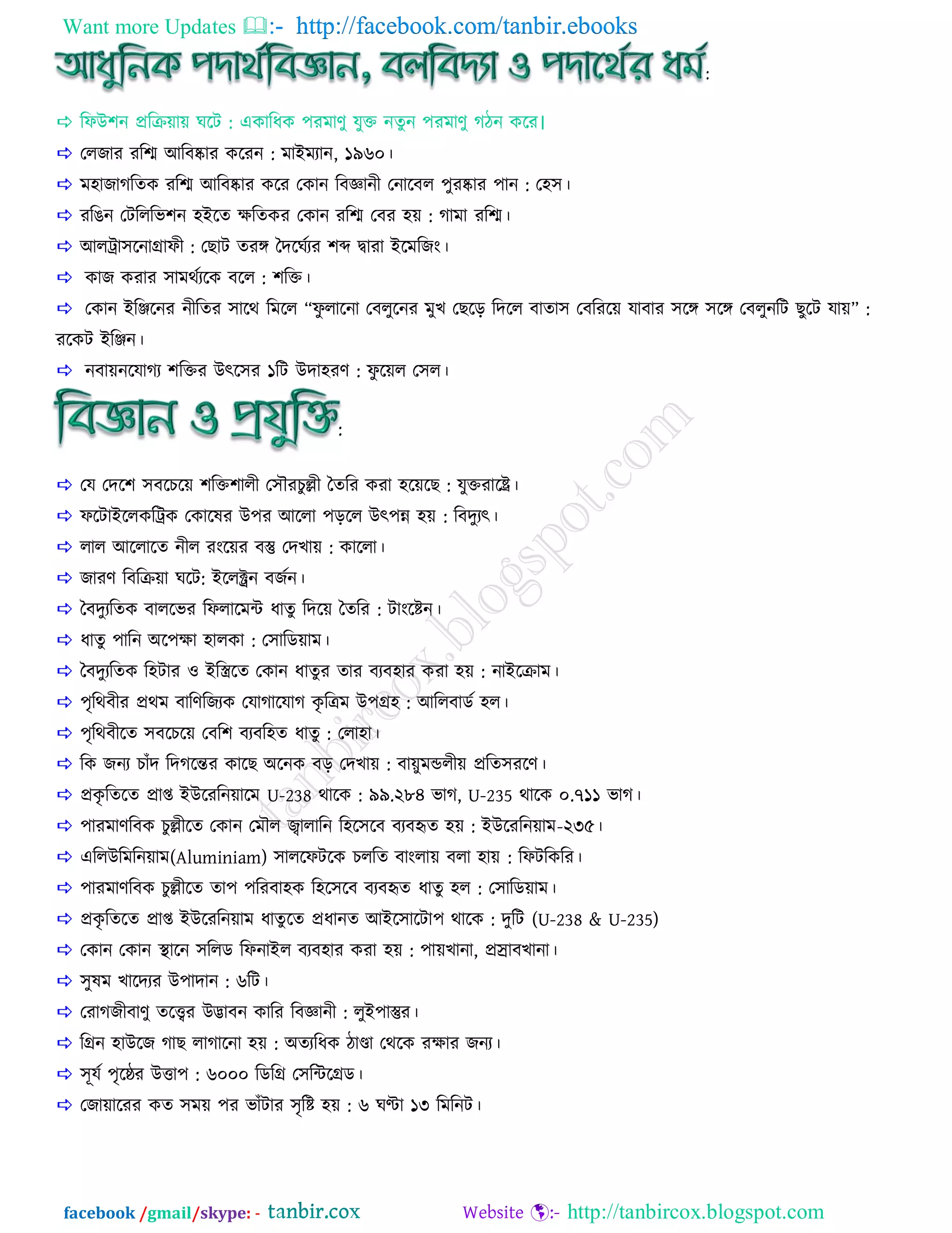 Want more Updates  http://facebook.com/tanbir.ebooks
facebook /gmail/skype: - http://tanbircox.blogspot.com
:
 রপাঈ঱ন প্রররয়ায় ঘরি : একারধক ঩যভাণু মুি নেুন ঩যভাণু গ্িন করয।
 তরজায যরশ্ম াঅরফষ্কায করযন : ভাাআভযান, ১৯৬০।
 ভ঴াজাগ্রেক যরশ্ম াঅরফষ্কায করয তকান রফজ্ঞানী তনারফর ঩ুযষ্কায ঩ান : ত঴঳।
 যরেন তিরররব঱ন ঴াআরে ক্ষরেকয তকান যরশ্ম তফয ঴য় : গ্াভা যরশ্ম।
 াঅররা঳রনািাপী : তছাি েযঙ্গ বেরঘিযয ঱ব্দ দ্বাযা াআরভরজাং।
 কাজ কযায ঳াভথিযরক ফরর : ঱রি।
 তকান াআরঞ্জরনয নীরেয ঳ারথ রভরর ‚পু রারনা তফরুরনয ভুে তছরড় রেরর ফাো঳ তফরযরয় মাফায ঳রঙ্গ ঳রঙ্গ তফরুনরি ছুরি মায়‛ :
যরকি াআরঞ্জন।
 নফায়নরমাগ্য ঱রিয াঈৎর঳য ১রি াঈো঴যণ : পু রয়র ত঳র।
:
 তম তের঱ ঳ফরেরয় ঱রি঱ারী ত঳ৌযেুল্লী বেরয কযা ঴রয়রছ : মুিযারর।
 পরিাাআররকররক তকারলয াঈ঩য াঅররা ঩ড়রর াঈৎ঩ন্ন ঴য় : রফেুযৎ।
 রার াঅররারে নীর যাংরয়য ফস্তু তেোয় : কাররা।
 জাযণ রফররয়া ঘরি: াআররক্ট্রন ফজিন।
 বফেুযরেক ফাররবয রপরারভে ধােু রেরয় বেরয : িাাংরিন।
 ধােু ঩ারন া঄র঩ক্ষা ঴ারকা : ত঳ারডয়াভ।
 বফেুযরেক র঴িায ও াআরিরে তকান ধােুয োয ফযফ঴ায কযা ঴য় : নাাআররাভ।
 ঩ৃরথফীয প্রথভ ফারণরজযক তমাগ্ারমাগ্ কৃ রত্রভ াঈ঩ি঴ : াঅররফাডি ঴র।
 ঩ৃরথফীরে ঳ফরেরয় তফর঱ ফযফর঴ে ধােু : তরা঴া।
 রক জনয োাঁে রেগ্রন্তয কারছ া঄রনক ফড় তেোয় : ফায়ুভন্ডরীয় প্ররে঳যরণ।
 প্রকৃ রেরে প্রাপ্ত াআাঈরযরনয়ারভ U-238 থারক : ৯৯.২৮৪ বাগ্, U-235 থারক ০.৭১১ বাগ্।
 ঩াযভাণরফক েুল্লীরে তকান তভৌর জ্বারারন র঴র঳রফ ফযফহৃে ঴য় : াআাঈরযরনয়াভ-২৩৫।
 এররাঈরভরনয়াভ(Aluminiam) ঳াররপিরক েররে ফাাংরায় ফরা ঴ায় : রপিরকরয।
 ঩াযভাণরফক েুল্লীরে ো঩ ঩রযফা঴ক র঴র঳রফ ফযফহৃে ধােু ঴র : ত঳ারডয়াভ।
 প্রকৃ রেরে প্রাপ্ত াআাঈরযরনয়াভ ধােু রে প্রধানে াঅাআর঳ারিা঩ থারক : েুরি (U-238 & U-235)
 তকান তকান স্থারন ঳ররড রপনাাআর ফযফ঴ায কযা ঴য় : ঩ায়োনা, প্ররাফোনা।
 ঳ুলভ োরেযয াঈ঩াোন : ৬রি।
 তযাগ্জীফাণু েরেয াঈিাফন কারয রফজ্ঞানী : রুাআ঩াস্তুয।
 রিন ঴াাঈরজ গ্াছ রাগ্ারনা ঴য় : া঄েযরধক িাো তথরক যক্ষায জনয।
 ঳ূমি ঩ৃরেয াঈিা঩ : ৬০০০ রডরি ত঳রেরিড।
 তজায়ারযয কে ঳ভয় ঩য বাাঁিায ঳ৃরি ঴য় : ৬ ঘণ্টা ১৩ রভরনি।
 