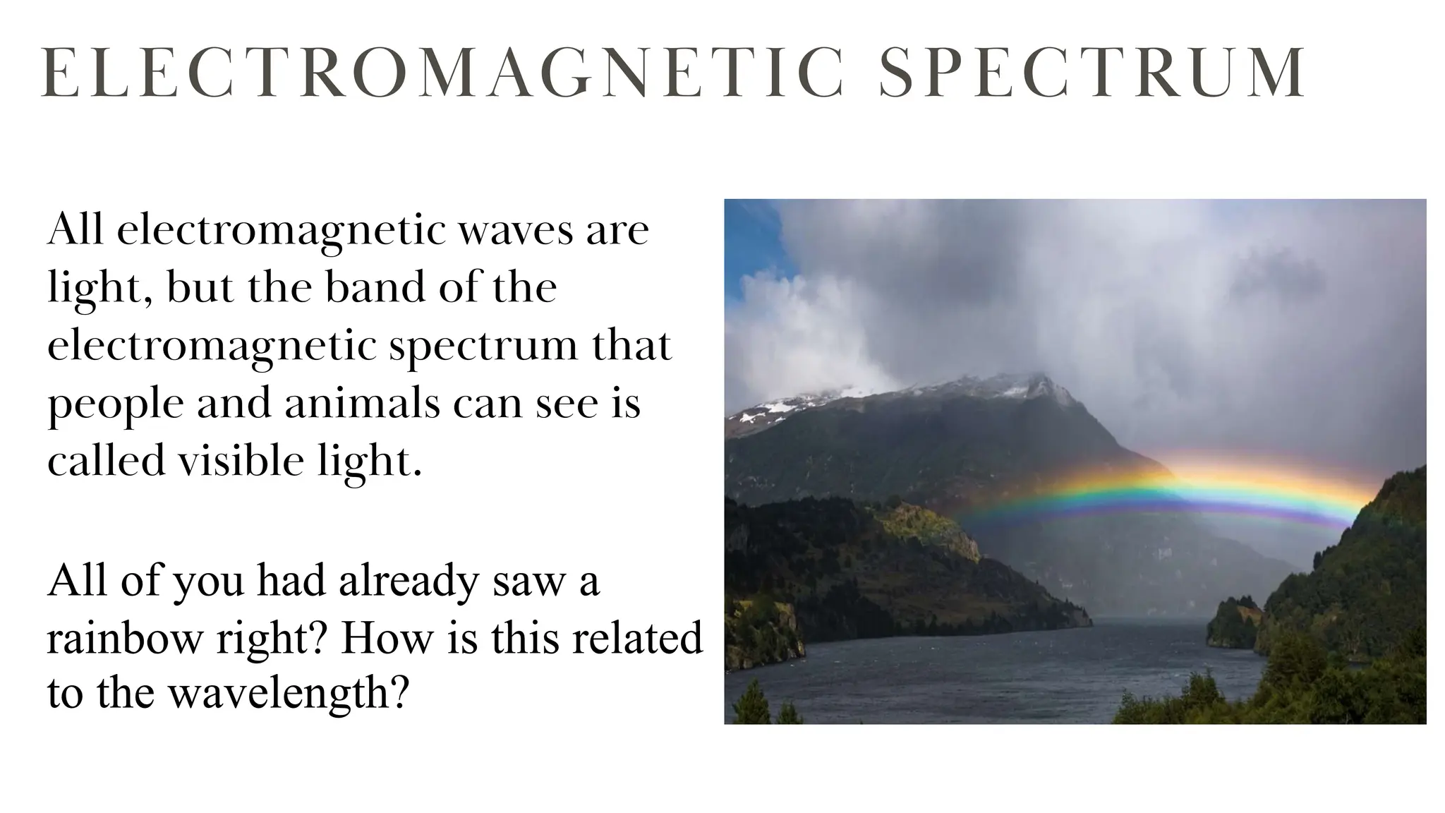 ELECTROMAGNETIC SPECTRUM
All electromagnetic waves are
light, but the band of the
electromagnetic spectrum that
people and animals can see is
called visible light.
All of you had already saw a
rainbow right? How is this related
to the wavelength?
 