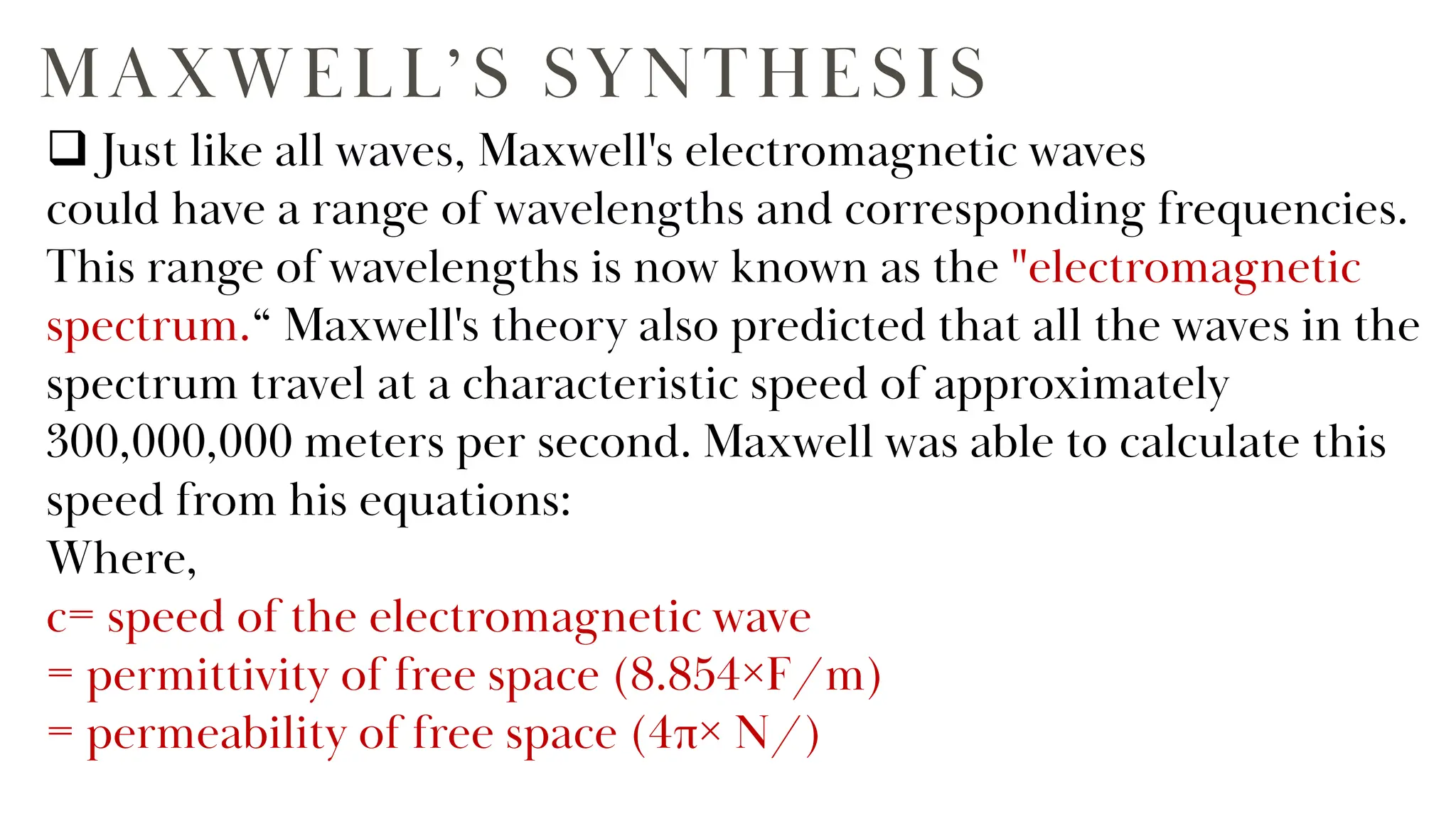 MAXWELL’S SYNTHESIS
 Just like all waves, Maxwell's electromagnetic waves
could have a range of wavelengths and corresponding frequencies.
This range of wavelengths is now known as the "electromagnetic
spectrum.“ Maxwell's theory also predicted that all the waves in the
spectrum travel at a characteristic speed of approximately
300,000,000 meters per second. Maxwell was able to calculate this
speed from his equations:
Where,
c= speed of the electromagnetic wave
= permittivity of free space (8.854×F/m)
= permeability of free space (4π× N/)
 